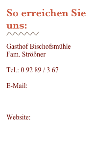 So erreichen Sie uns:
￼

Gasthof Bischofsmühle
Fam. Strößner

Tel.: 0 92 89 / 3 67

E-Mail:
info@gasthof-bischofsmuehle.de

Website: www.gasthof-bischofsmuehle.de
